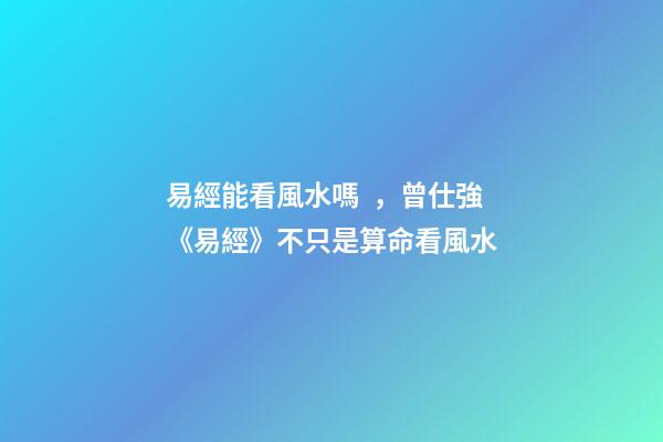 易經能看風水嗎，曾仕強《易經》不只是算命看風水